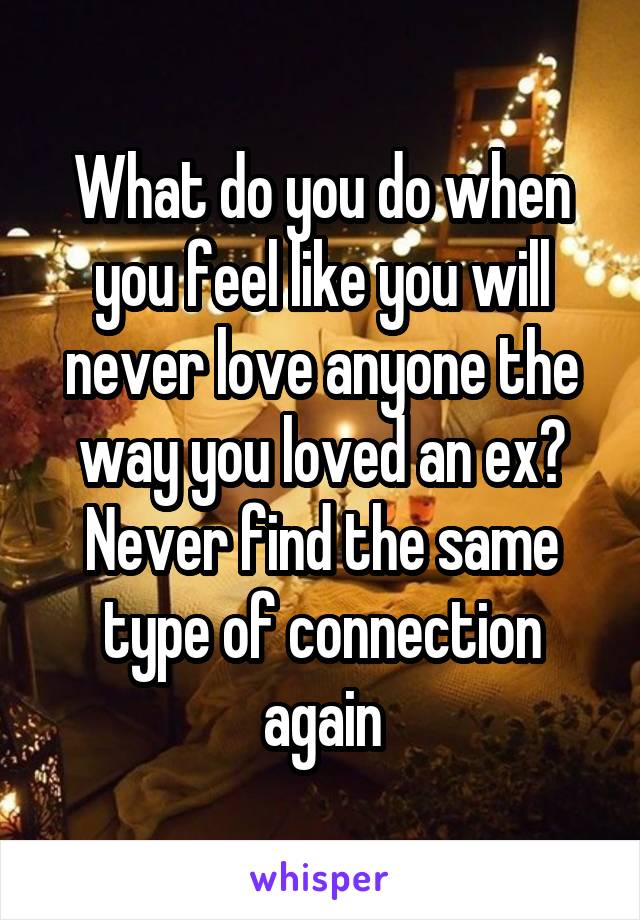 What do you do when you feel like you will never love anyone the way you loved an ex? Never find the same type of connection again