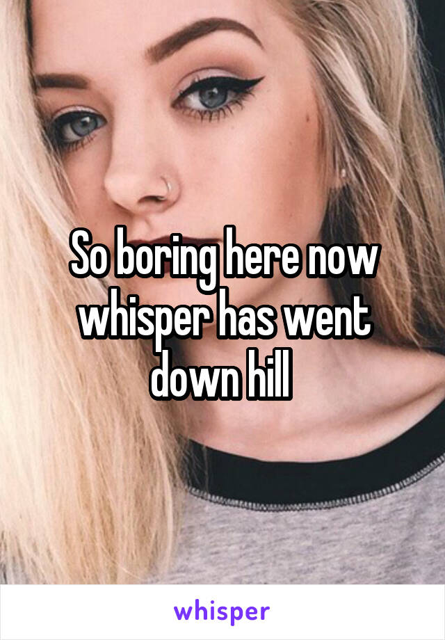 So boring here now whisper has went down hill 