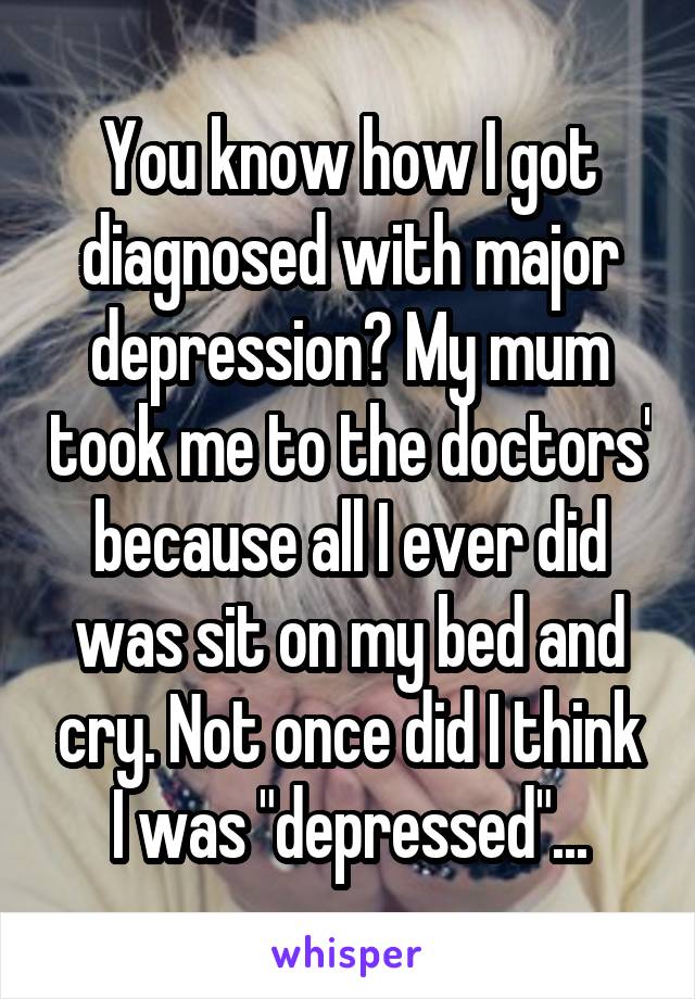 You know how I got diagnosed with major depression? My mum took me to the doctors' because all I ever did was sit on my bed and cry. Not once did I think I was "depressed"...