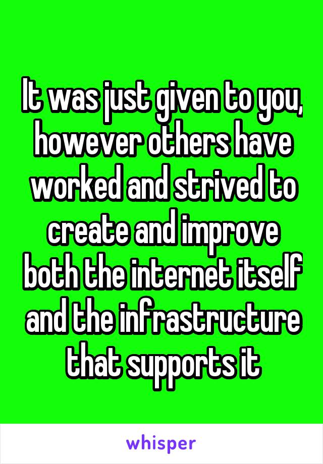 It was just given to you, however others have worked and strived to create and improve both the internet itself and the infrastructure that supports it