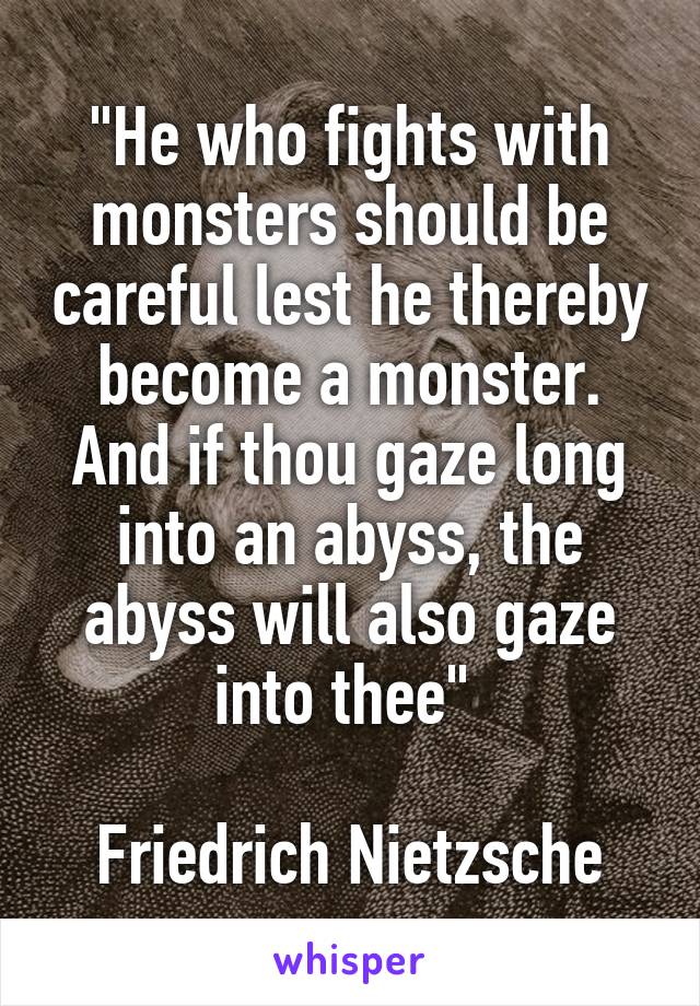 "He who fights with monsters should be careful lest he thereby become a monster. And if thou gaze long into an abyss, the abyss will also gaze into thee" 

Friedrich Nietzsche