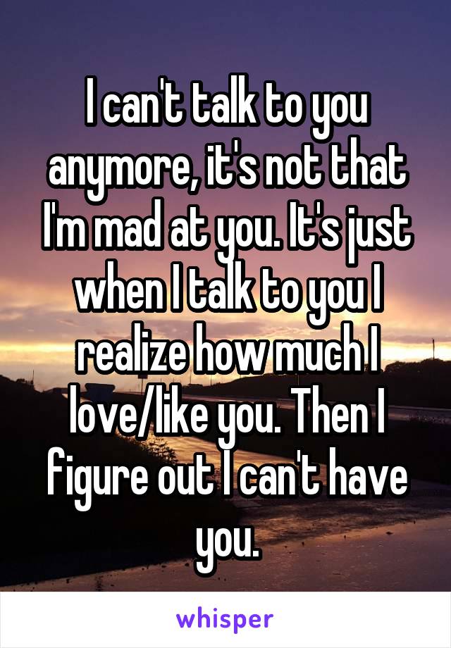 I can't talk to you anymore, it's not that I'm mad at you. It's just when I talk to you I realize how much I love/like you. Then I figure out I can't have you.