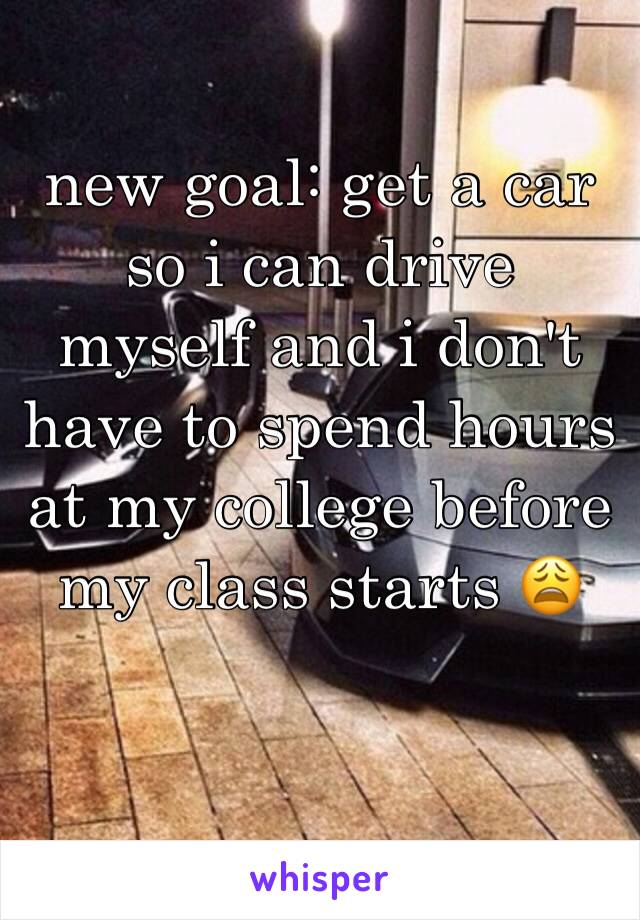 new goal: get a car so i can drive myself and i don't have to spend hours at my college before my class starts 😩