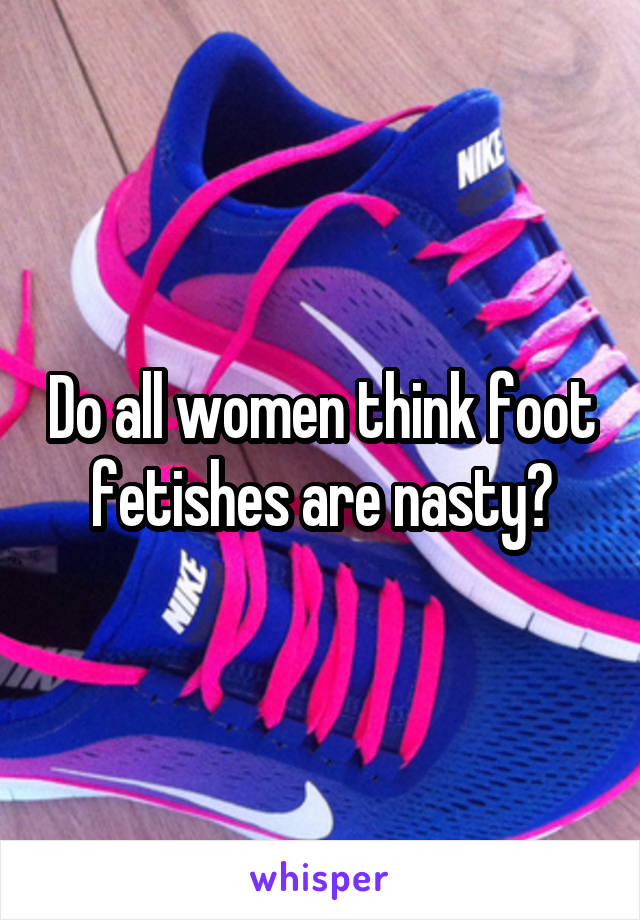 Do all women think foot fetishes are nasty?