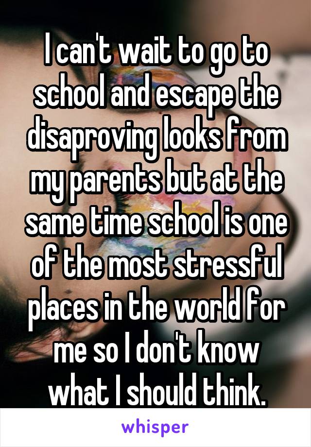 I can't wait to go to school and escape the disaproving looks from my parents but at the same time school is one of the most stressful places in the world for me so I don't know what I should think.