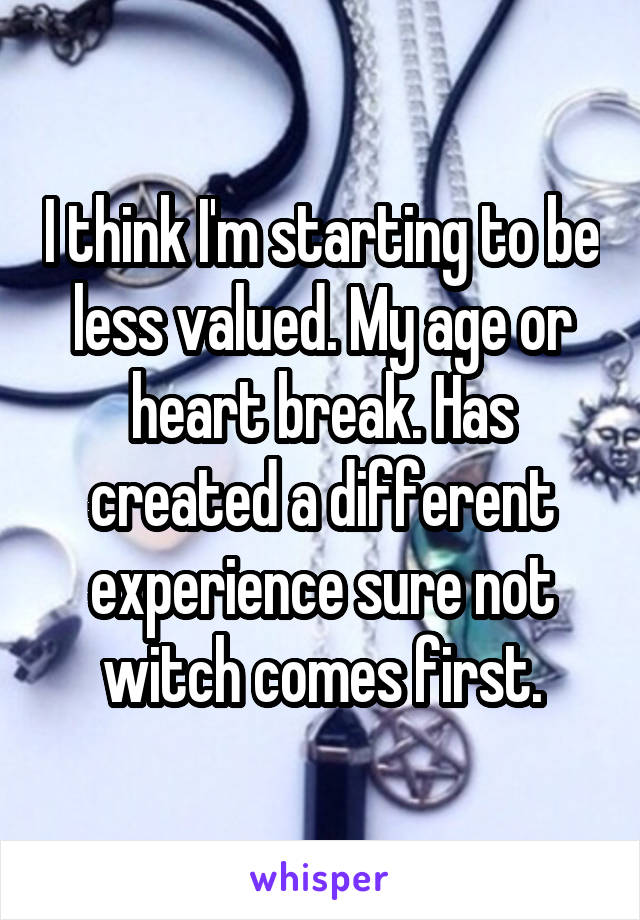 I think I'm starting to be less valued. My age or heart break. Has created a different experience sure not witch comes first.