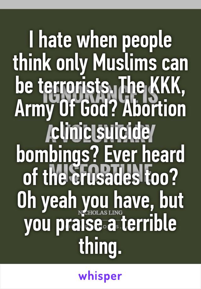 I hate when people think only Muslims can be terrorists. The KKK, Army Of God? Abortion clinic suicide bombings? Ever heard of the crusades too? Oh yeah you have, but you praise a terrible thing.