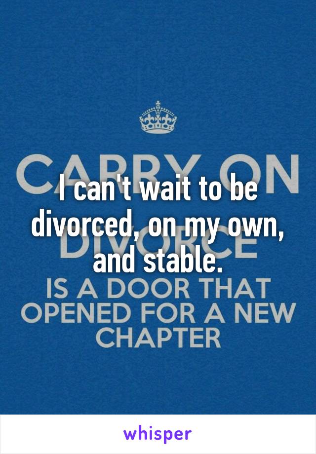 I can't wait to be divorced, on my own, and stable.