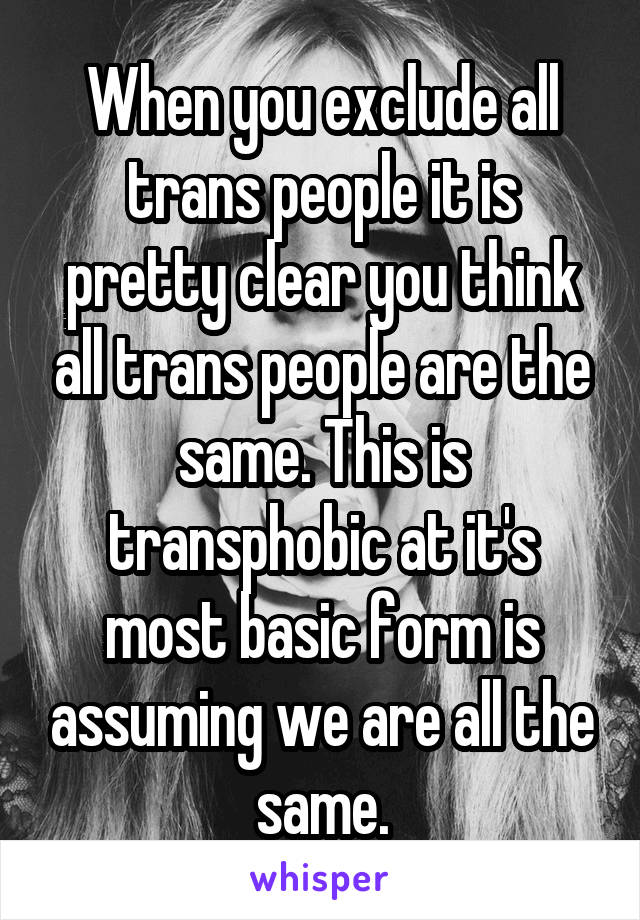 When you exclude all trans people it is pretty clear you think all trans people are the same. This is transphobic at it's most basic form is assuming we are all the same.