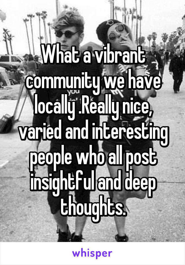 What a vibrant community we have locally .Really nice, varied and interesting people who all post insightful and deep thoughts.