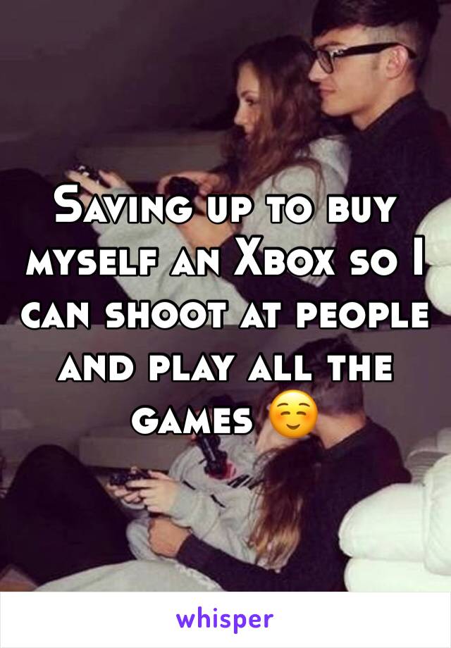 Saving up to buy myself an Xbox so I can shoot at people and play all the games ☺️