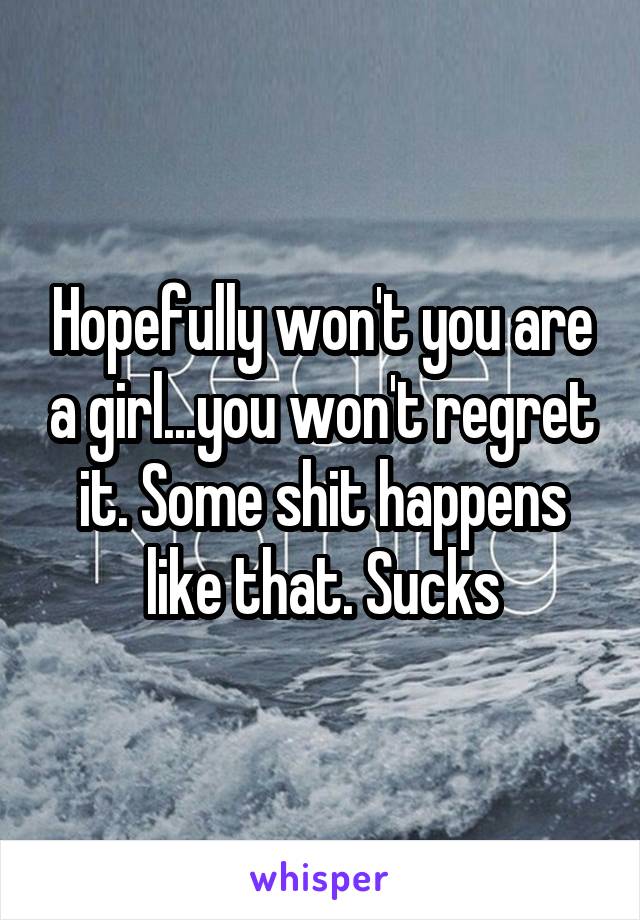 Hopefully won't you are a girl...you won't regret it. Some shit happens like that. Sucks