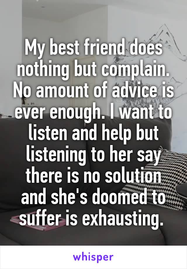 My best friend does nothing but complain. No amount of advice is ever enough. I want to listen and help but listening to her say there is no solution and she's doomed to suffer is exhausting. 