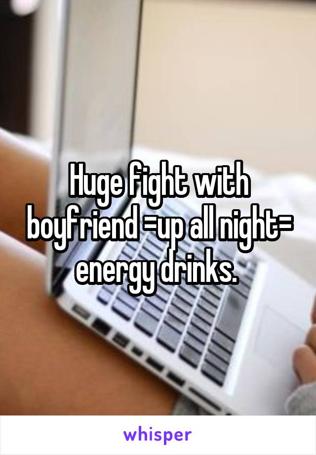 Huge fight with boyfriend =up all night= energy drinks. 