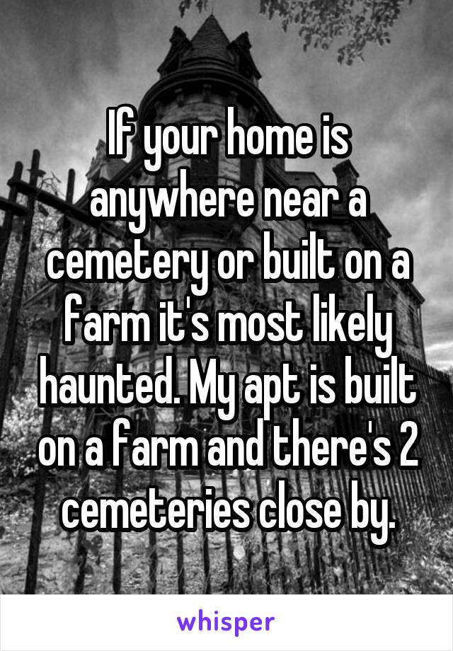 If your home is anywhere near a cemetery or built on a farm it's most likely haunted. My apt is built on a farm and there's 2 cemeteries close by.