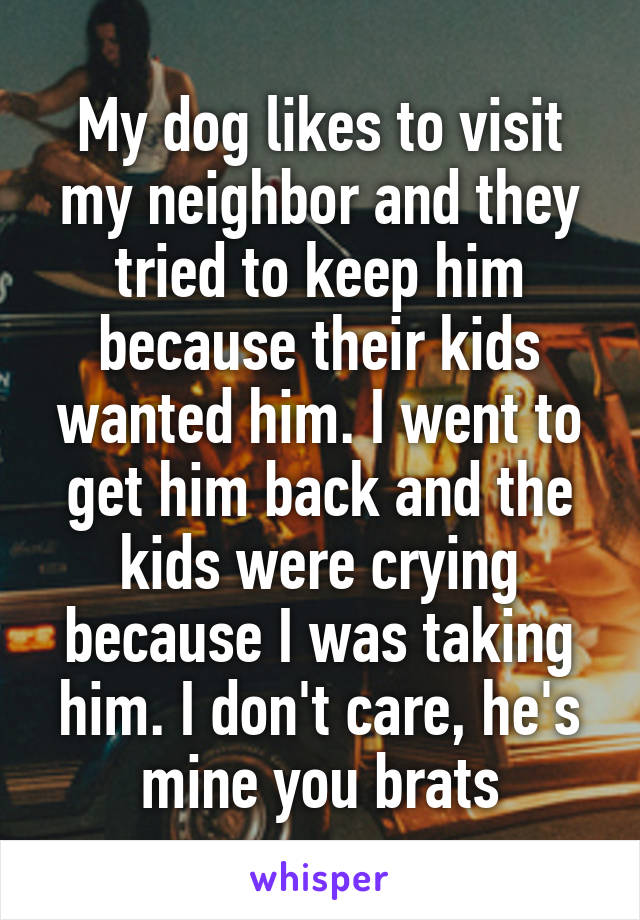 My dog likes to visit my neighbor and they tried to keep him because their kids wanted him. I went to get him back and the kids were crying because I was taking him. I don't care, he's mine you brats