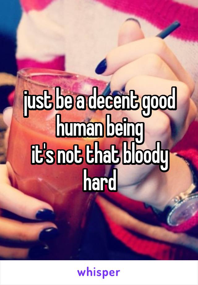 just be a decent good human being
it's not that bloody hard