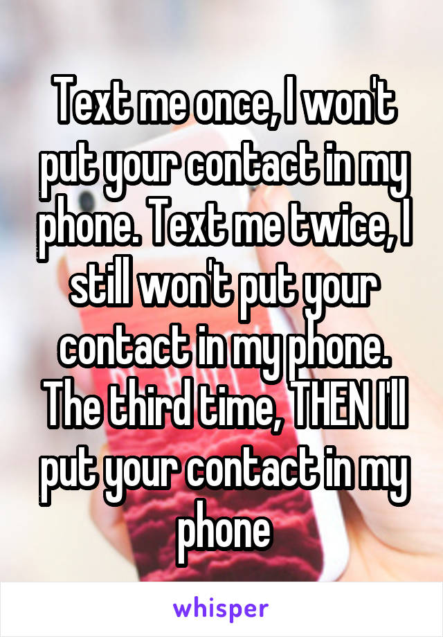 Text me once, I won't put your contact in my phone. Text me twice, I still won't put your contact in my phone. The third time, THEN I'll put your contact in my phone