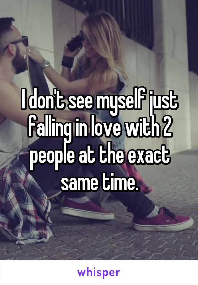 I don't see myself just falling in love with 2 people at the exact same time.