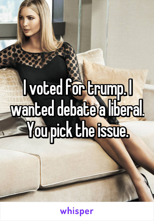 I voted for trump. I wanted debate a liberal. You pick the issue.