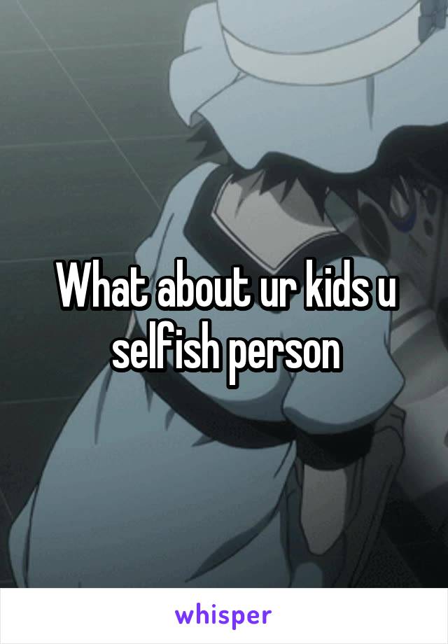 What about ur kids u selfish person