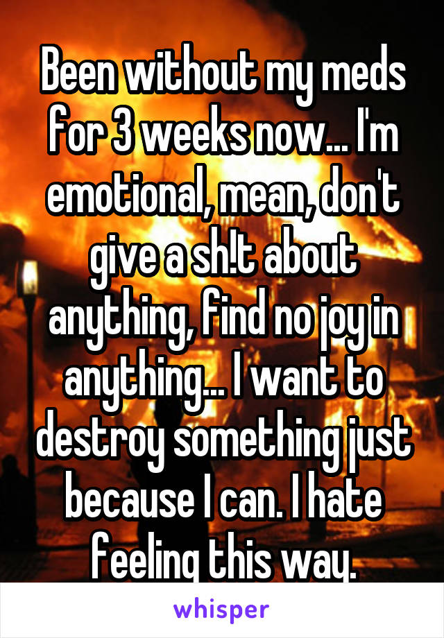 Been without my meds for 3 weeks now... I'm emotional, mean, don't give a sh!t about anything, find no joy in anything... I want to destroy something just because I can. I hate feeling this way.