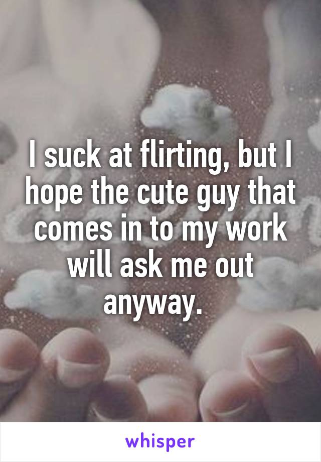 I suck at flirting, but I hope the cute guy that comes in to my work will ask me out anyway.  