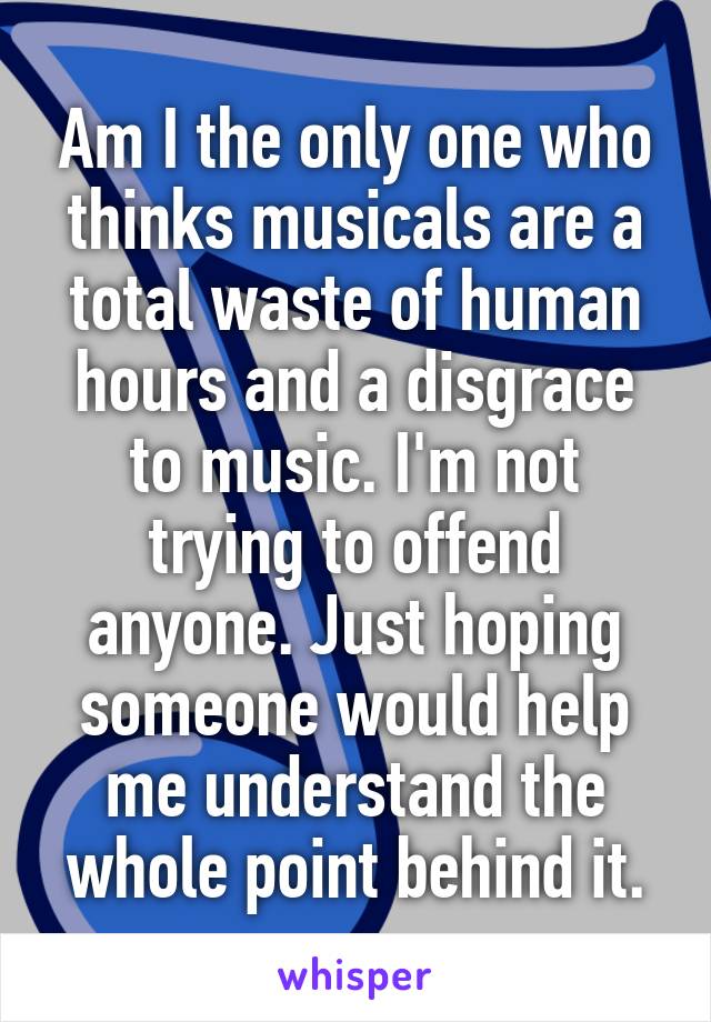 Am I the only one who thinks musicals are a total waste of human hours and a disgrace to music. I'm not trying to offend anyone. Just hoping someone would help me understand the whole point behind it.