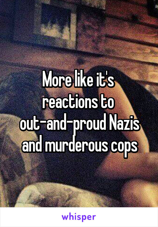 More like it's 
reactions to 
out-and-proud Nazis and murderous cops