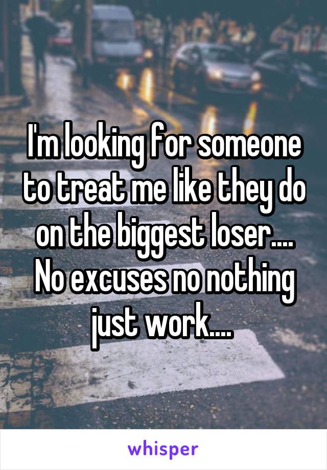 I'm looking for someone to treat me like they do on the biggest loser.... No excuses no nothing just work.... 