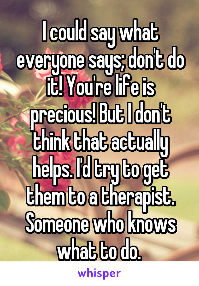 I could say what everyone says; don't do it! You're life is precious! But I don't think that actually helps. I'd try to get them to a therapist. Someone who knows what to do. 