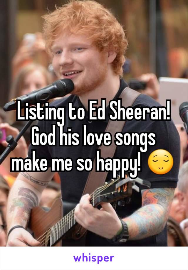 Listing to Ed Sheeran! God his love songs make me so happy! 😌