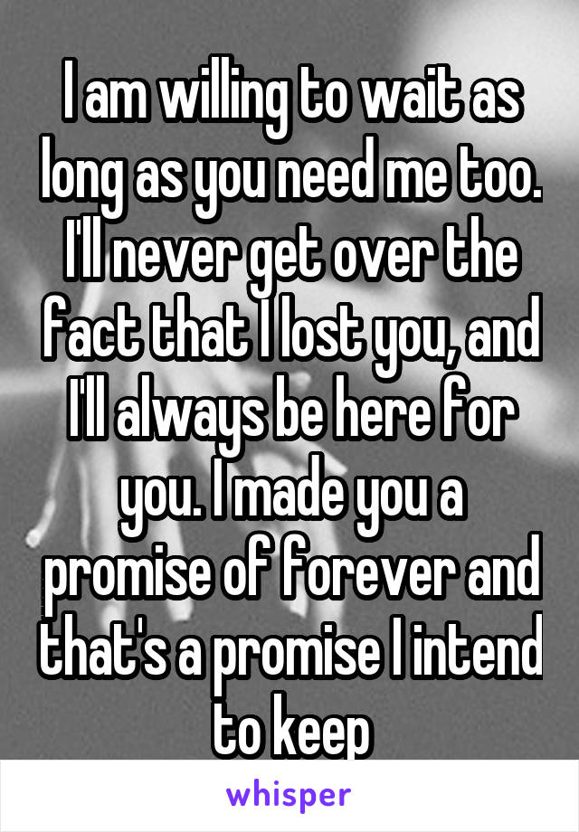 I am willing to wait as long as you need me too. I'll never get over the fact that I lost you, and I'll always be here for you. I made you a promise of forever and that's a promise I intend to keep