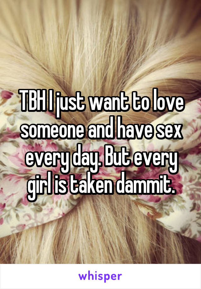 TBH I just want to love someone and have sex every day. But every girl is taken dammit.