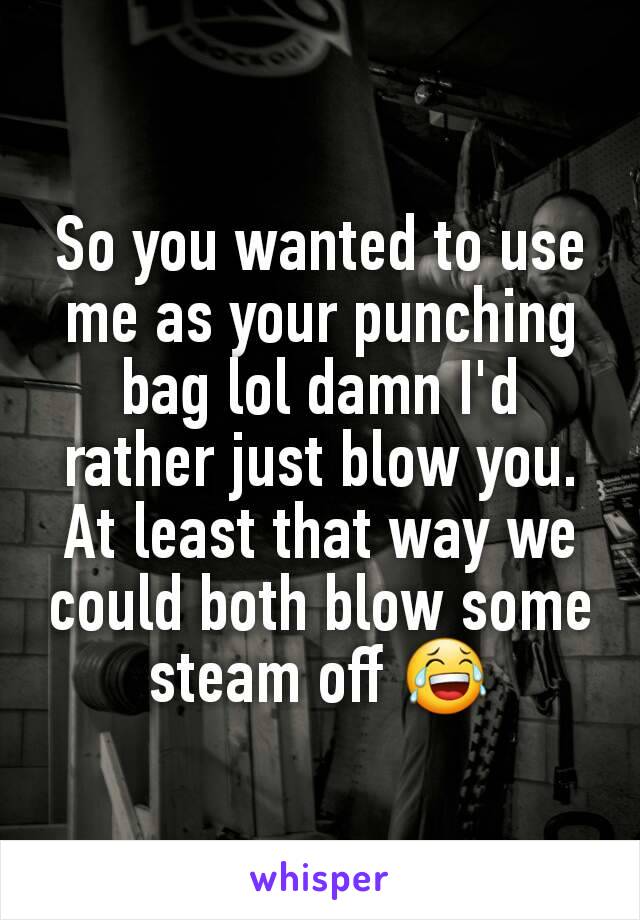 So you wanted to use me as your punching bag lol damn I'd rather just blow you. At least that way we could both blow some steam off 😂