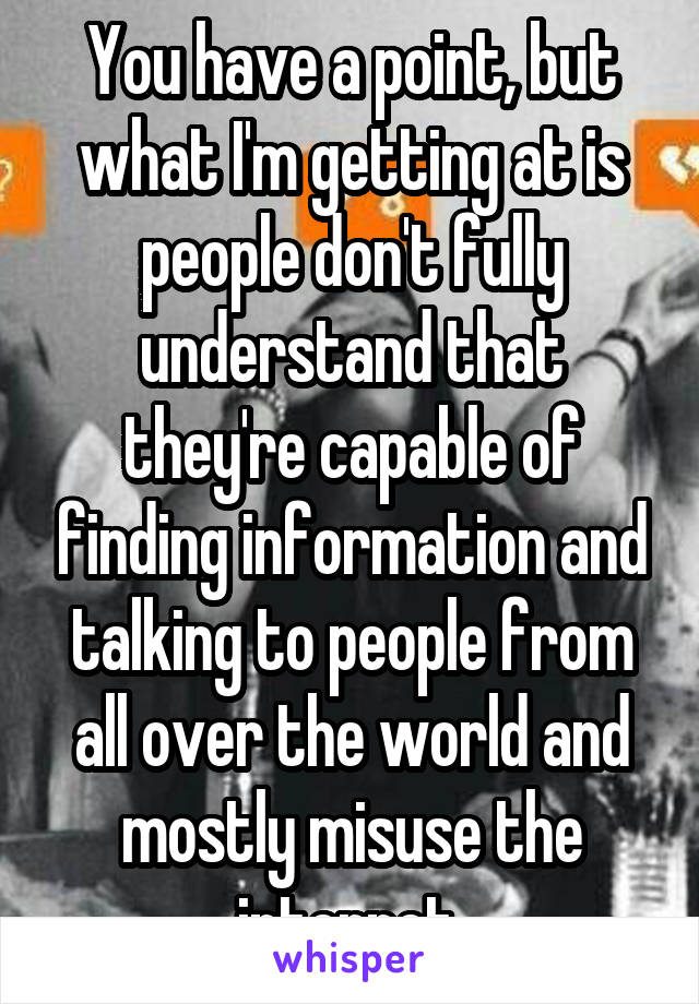 You have a point, but what I'm getting at is people don't fully understand that they're capable of finding information and talking to people from all over the world and mostly misuse the internet 