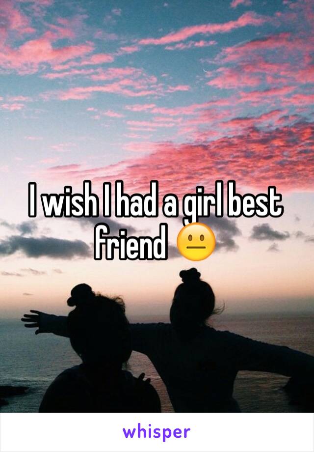 I wish I had a girl best friend 😐