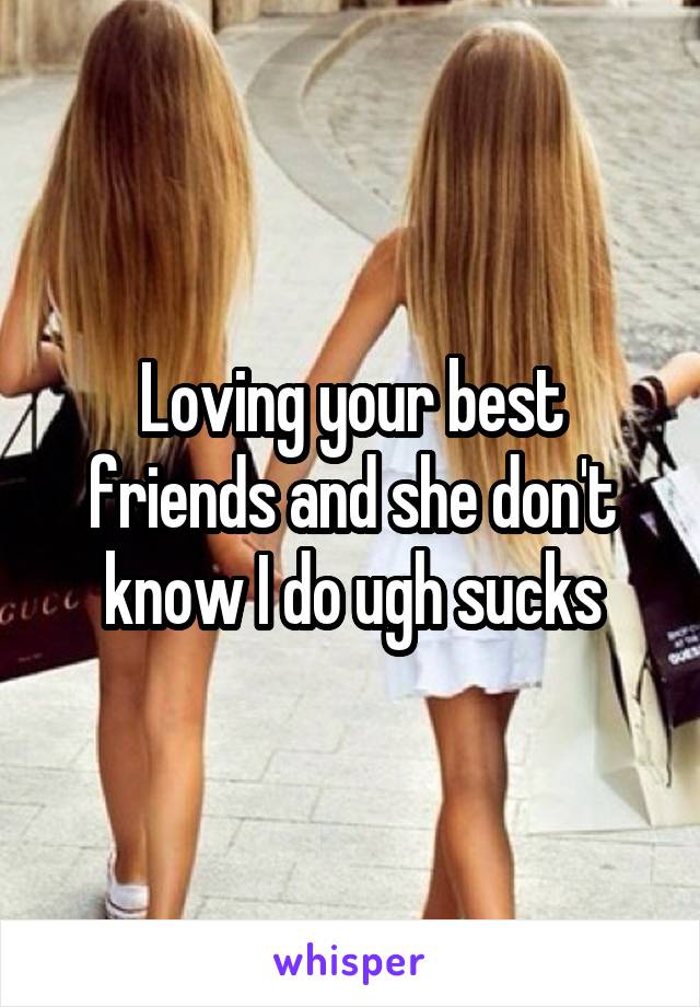 Loving your best friends and she don't know I do ugh sucks