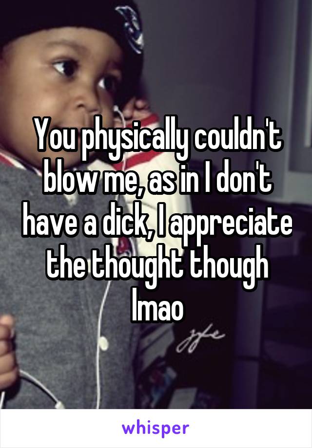 You physically couldn't blow me, as in I don't have a dick, I appreciate the thought though lmao