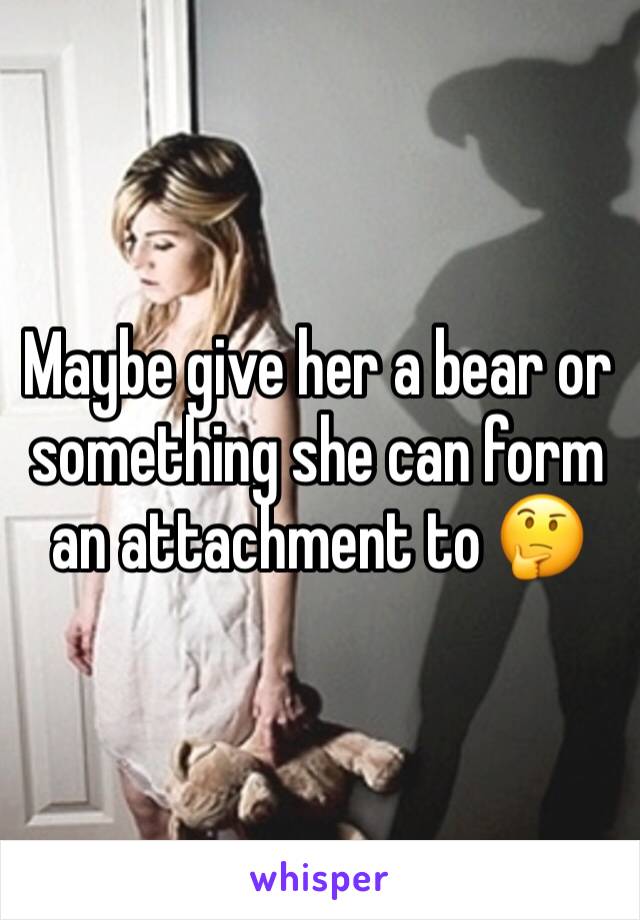 Maybe give her a bear or something she can form an attachment to 🤔