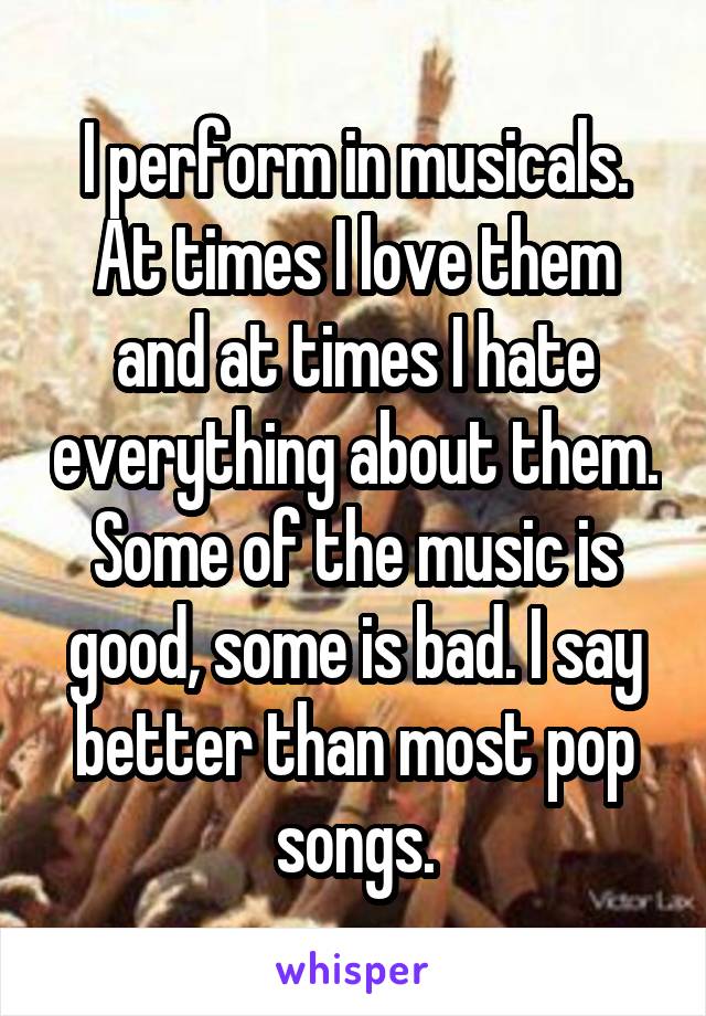 I perform in musicals. At times I love them and at times I hate everything about them. Some of the music is good, some is bad. I say better than most pop songs.