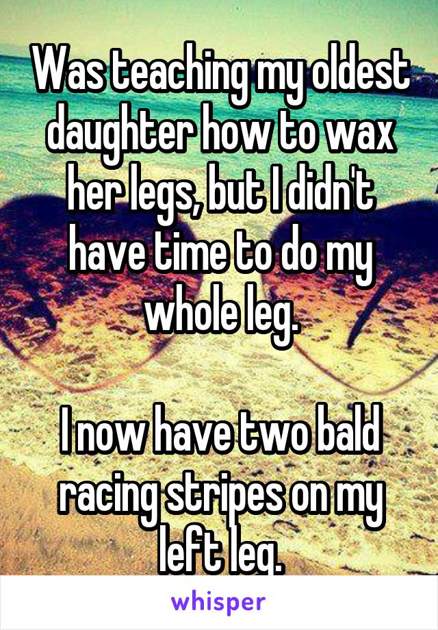 Was teaching my oldest daughter how to wax her legs, but I didn't have time to do my whole leg.

I now have two bald racing stripes on my left leg.