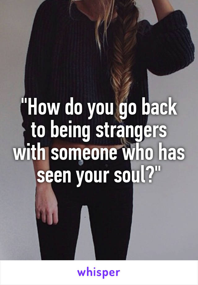 "How do you go back to being strangers with someone who has seen your soul?"