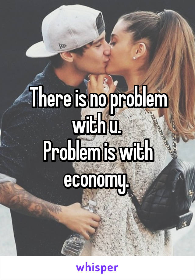 There is no problem with u. 
Problem is with economy. 