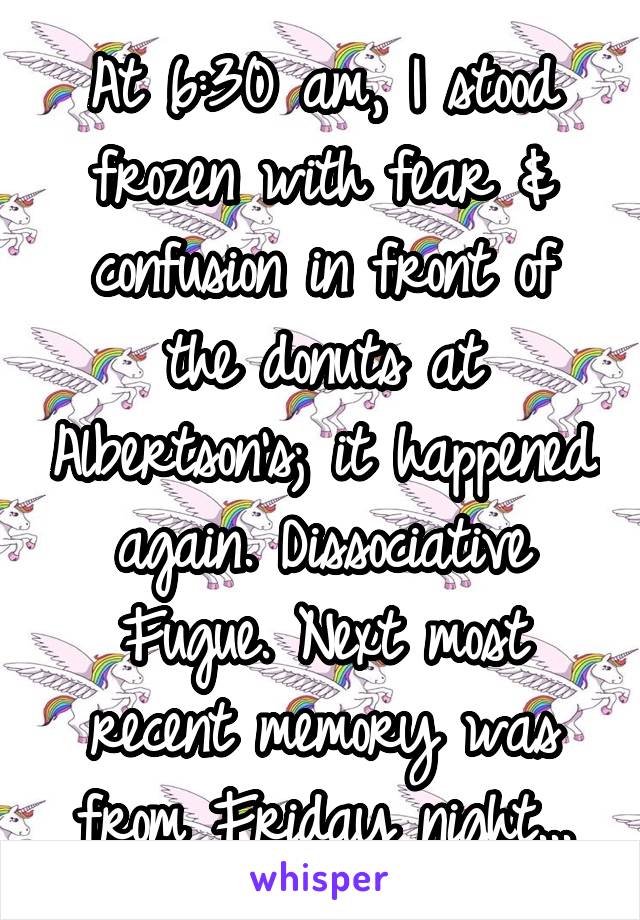 At 6:30 am, I stood frozen with fear & confusion in front of the donuts at Albertson's; it happened again. Dissociative Fugue. Next most recent memory was from Friday night...