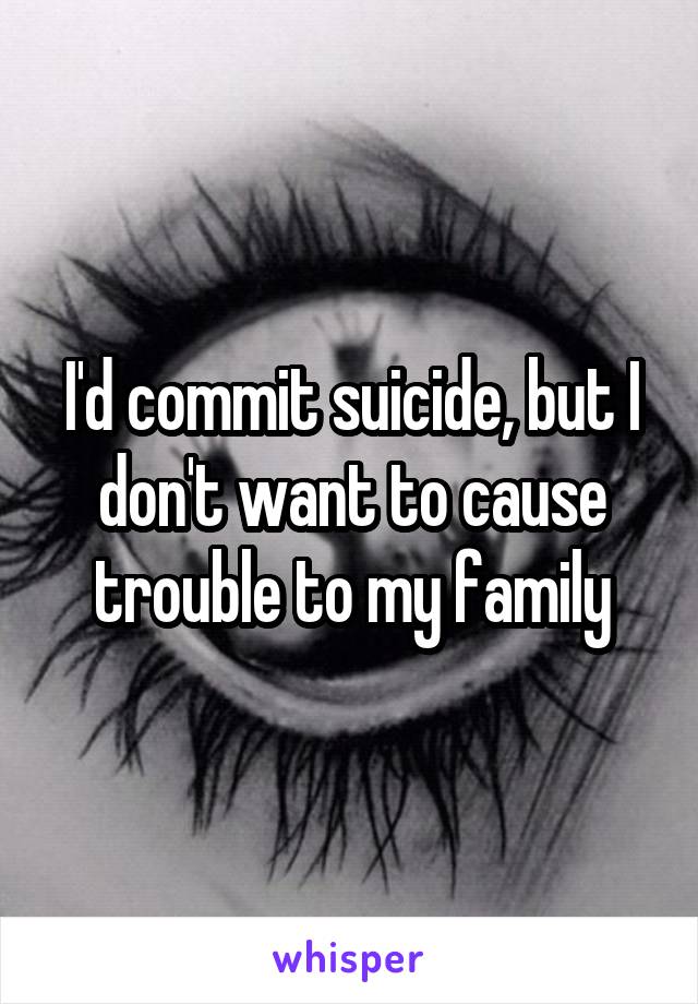 I'd commit suicide, but I don't want to cause trouble to my family