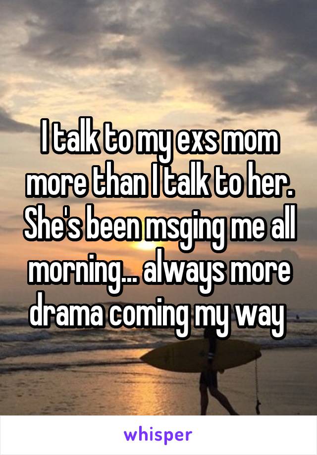 I talk to my exs mom more than I talk to her. She's been msging me all morning... always more drama coming my way 