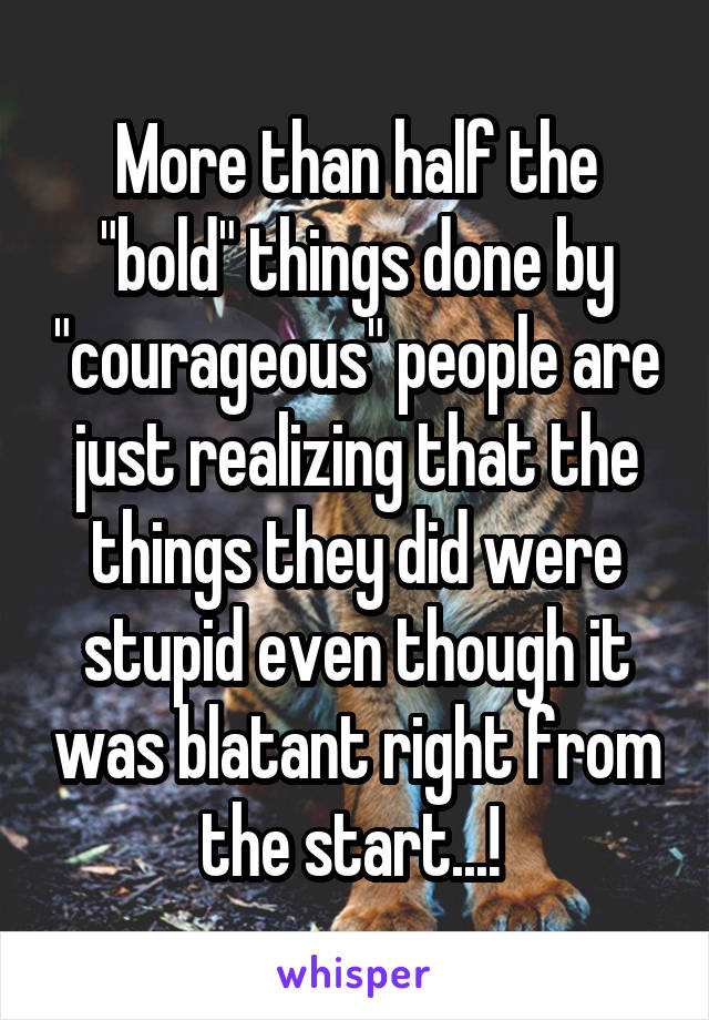 More than half the "bold" things done by "courageous" people are just realizing that the things they did were stupid even though it was blatant right from the start...! 