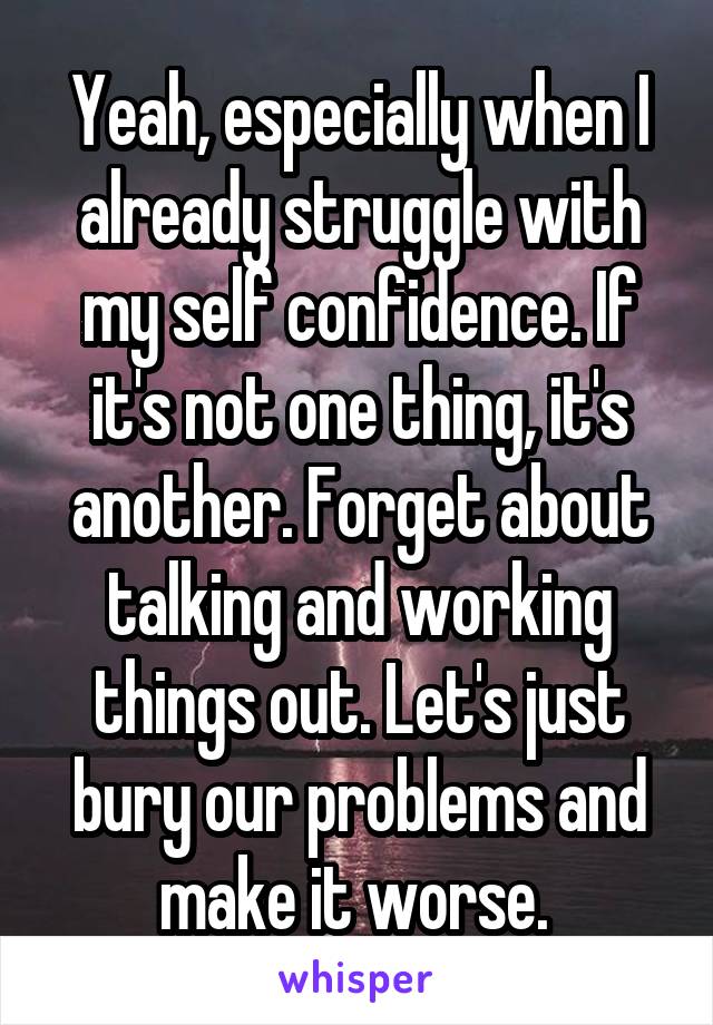 Yeah, especially when I already struggle with my self confidence. If it's not one thing, it's another. Forget about talking and working things out. Let's just bury our problems and make it worse. 