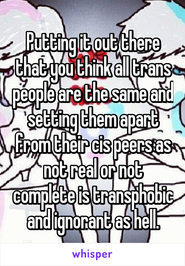 Putting it out there that you think all trans people are the same and setting them apart from their cis peers as not real or not complete is transphobic and ignorant as hell.